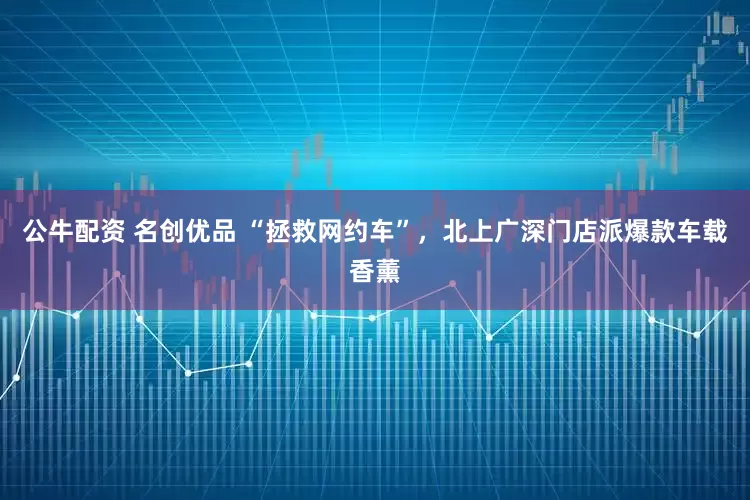公牛配资 名创优品 “拯救网约车”，北上广深门店派爆款车载香薰