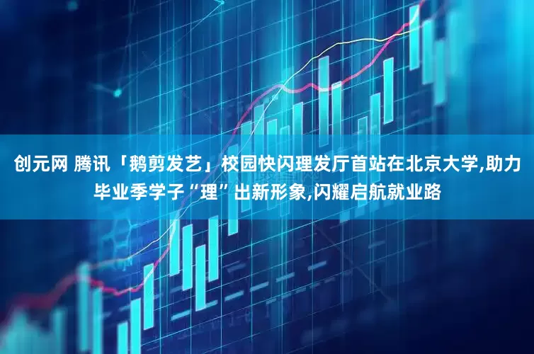 创元网 腾讯「鹅剪发艺」校园快闪理发厅首站在北京大学,助力毕业季学子“理”出新形象,闪耀启航就业路