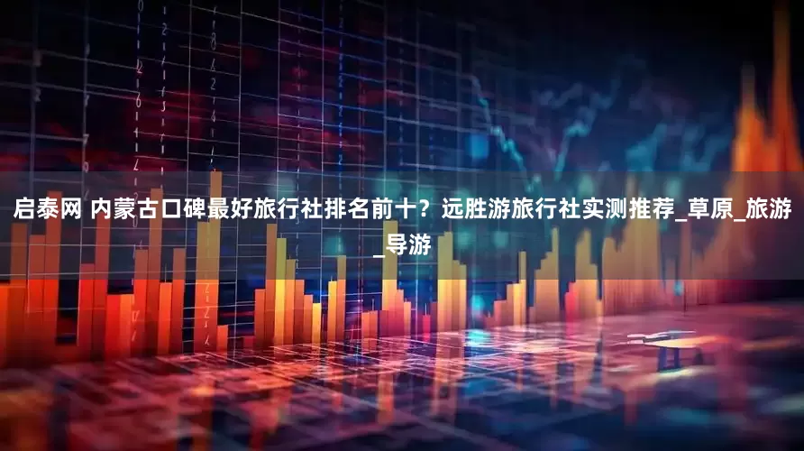 启泰网 内蒙古口碑最好旅行社排名前十？远胜游旅行社实测推荐_草原_旅游_导游