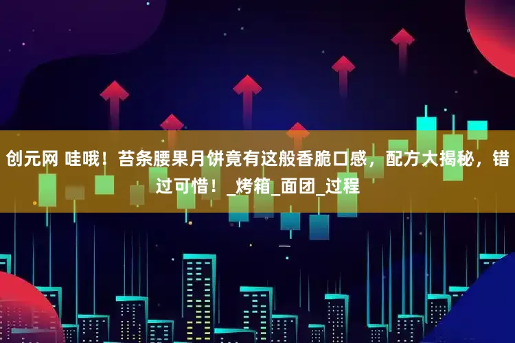 创元网 哇哦！苔条腰果月饼竟有这般香脆口感，配方大揭秘，错过可惜！_烤箱_面团_过程
