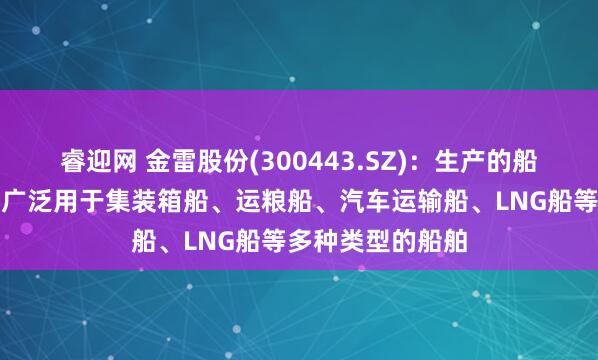睿迎网 金雷股份(300443.SZ)：生产的船舶类锻件产品可广泛用于集装箱船、运粮船、汽车运输船、LNG船等多种类型的船舶