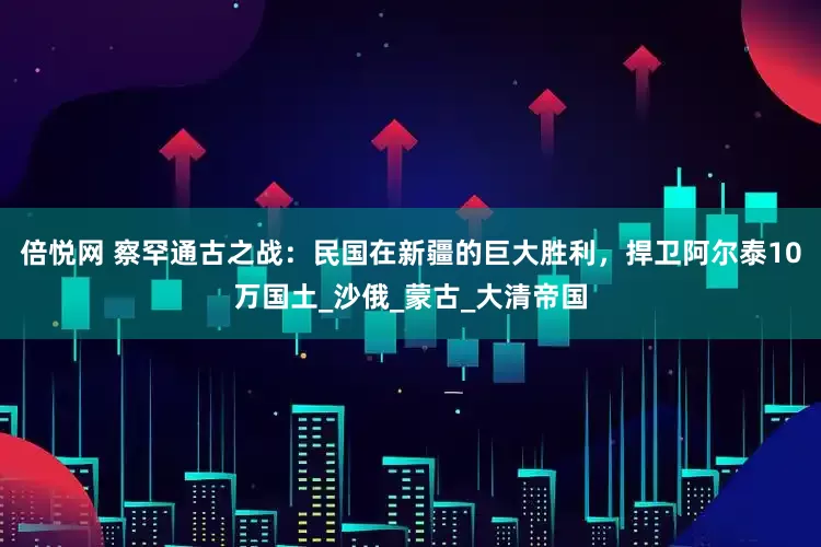 倍悦网 察罕通古之战：民国在新疆的巨大胜利，捍卫阿尔泰10万国土_沙俄_蒙古_大清帝国