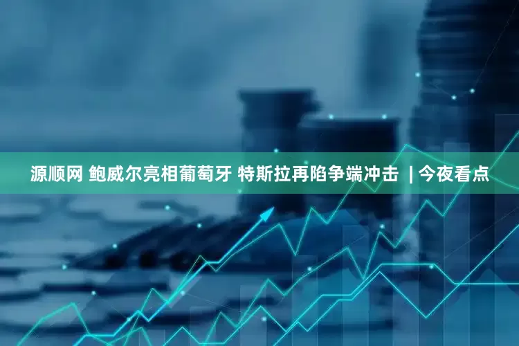 源顺网 鲍威尔亮相葡萄牙 特斯拉再陷争端冲击  | 今夜看点