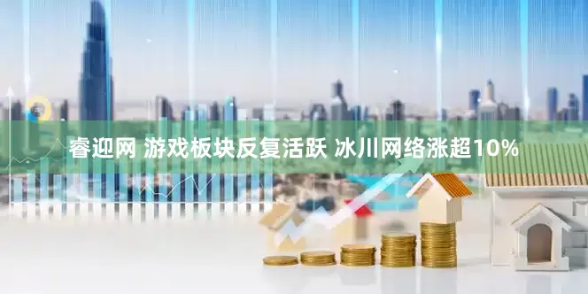 睿迎网 游戏板块反复活跃 冰川网络涨超10%