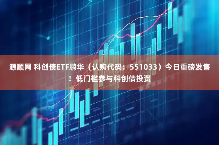 源顺网 科创债ETF鹏华（认购代码：551033）今日重磅发售！低门槛参与科创债投资