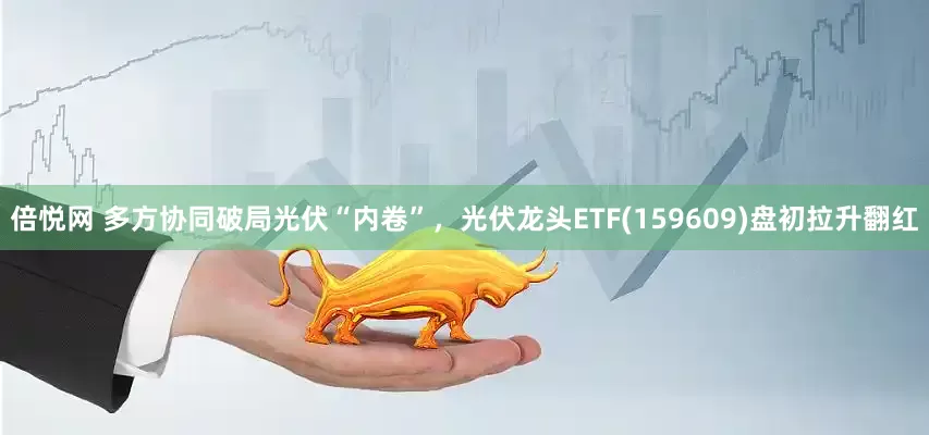 倍悦网 多方协同破局光伏“内卷”，光伏龙头ETF(159609)盘初拉升翻红