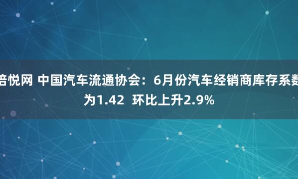 倍悦网 中国汽车流通协会：6月份汽车经销商库存系数为1.42  环比上升2.9%