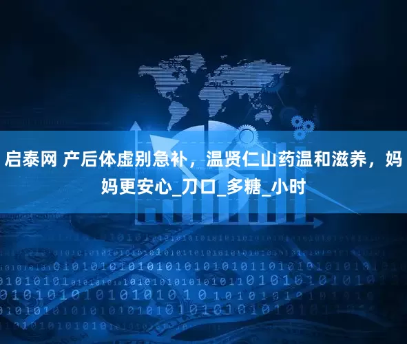 启泰网 产后体虚别急补，温贤仁山药温和滋养，妈妈更安心_刀口_多糖_小时