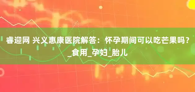 睿迎网 兴义惠康医院解答：怀孕期间可以吃芒果吗？_食用_孕妇_胎儿