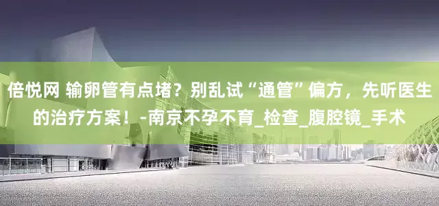倍悦网 输卵管有点堵？别乱试“通管”偏方，先听医生的治疗方案！-南京不孕不育_检查_腹腔镜_手术