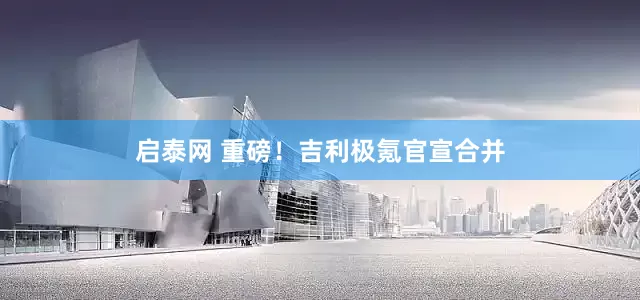 启泰网 重磅！吉利极氪官宣合并