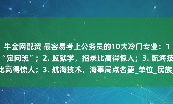 牛金网配资 最容易考上公务员的10大冷门专业：1. 侦查学，公安岗位的“定向班”；2. 监狱学，招录比高得惊人；3. 航海技术，海事局点名要_单位_民族_竞争