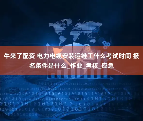 牛来了配资 电力电缆安装运维工什么考试时间 报名条件是什么_作业_考核_应急