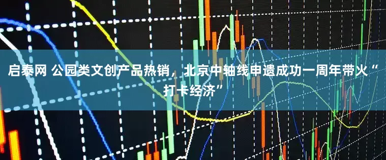 启泰网 公园类文创产品热销，北京中轴线申遗成功一周年带火“打卡经济”