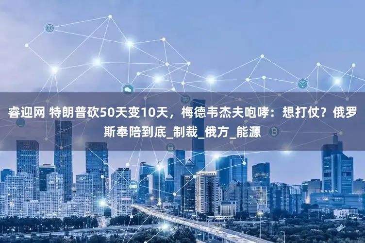 睿迎网 特朗普砍50天变10天，梅德韦杰夫咆哮：想打仗？俄罗斯奉陪到底_制裁_俄方_能源