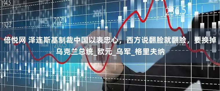 倍悦网 泽连斯基制裁中国以表忠心，西方说翻脸就翻脸，要换掉乌克兰总统_欧元_乌军_格里夫纳