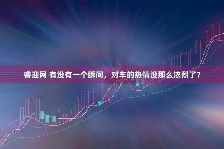 睿迎网 有没有一个瞬间，对车的热情没那么浓烈了？