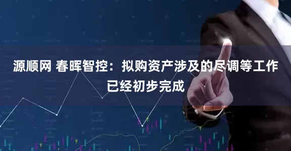 源顺网 春晖智控：拟购资产涉及的尽调等工作已经初步完成