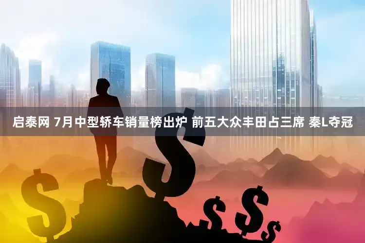 启泰网 7月中型轿车销量榜出炉 前五大众丰田占三席 秦L夺冠