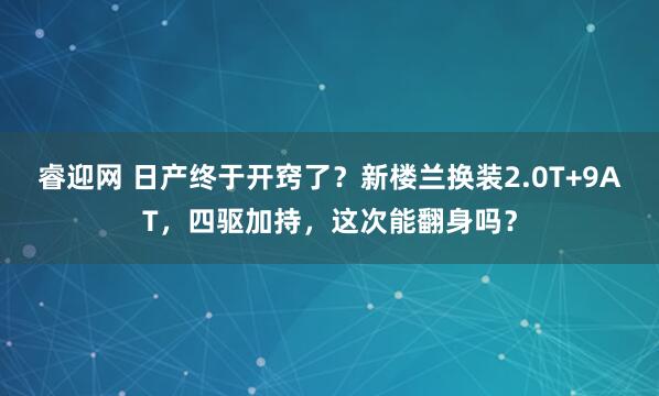 睿迎网 日产终于开窍了？新楼兰换装2.0T+9AT，四驱加持，这次能翻身吗？