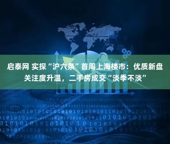 启泰网 实探“沪六条”首周上海楼市：优质新盘关注度升温，二手房成交“淡季不淡”
