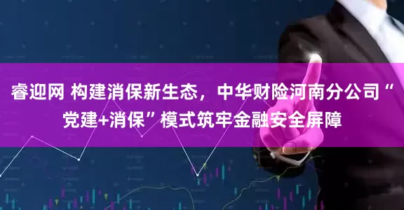 睿迎网 构建消保新生态，中华财险河南分公司“党建+消保”模式筑牢金融安全屏障