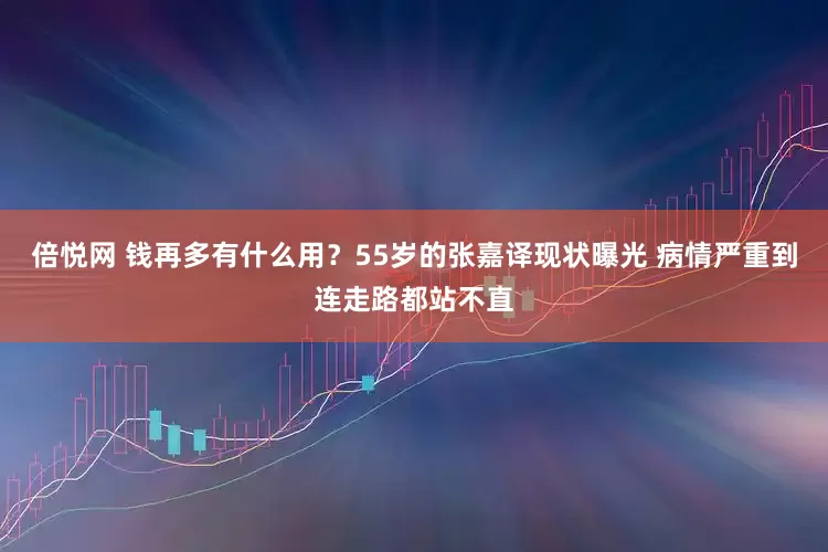 倍悦网 钱再多有什么用？55岁的张嘉译现状曝光 病情严重到连走路都站不直