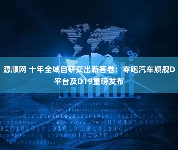 源顺网 十年全域自研交出新答卷:零跑汽车旗舰D平台及D19重磅发布