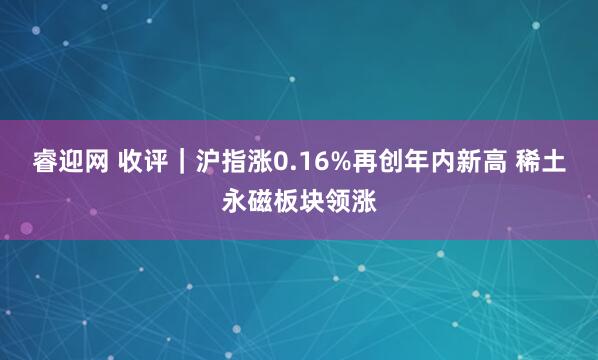 睿迎网 收评｜沪指涨0.16%再创年内新高 稀土永磁板块领涨