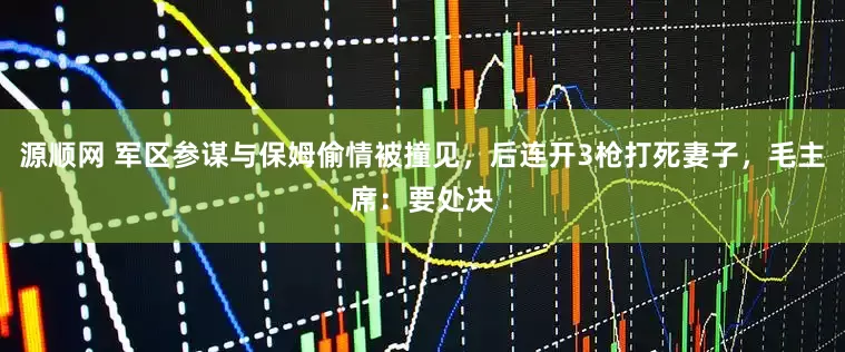 源顺网 军区参谋与保姆偷情被撞见，后连开3枪打死妻子，毛主席：要处决