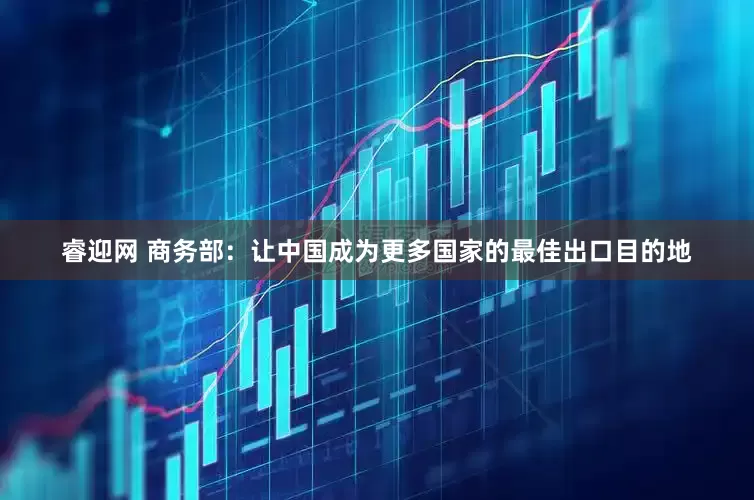 睿迎网 商务部：让中国成为更多国家的最佳出口目的地