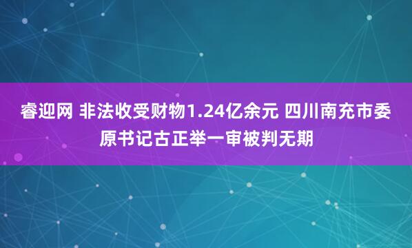 睿迎网 非法收受财物1.24亿余元 四川南充市委原书记古正举一审被判无期