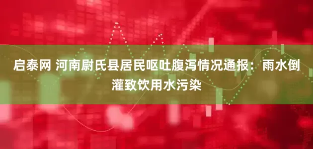 启泰网 河南尉氏县居民呕吐腹泻情况通报：雨水倒灌致饮用水污染