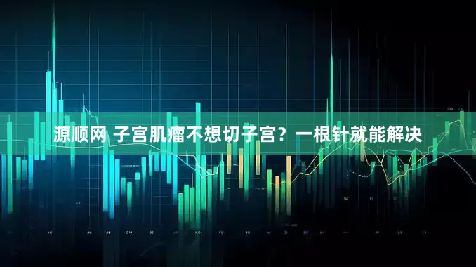 源顺网 子宫肌瘤不想切子宫？一根针就能解决