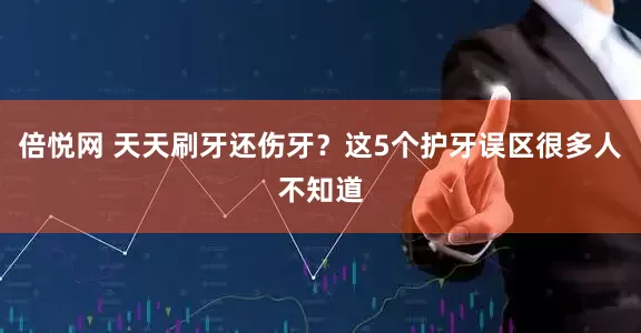 倍悦网 天天刷牙还伤牙？这5个护牙误区很多人不知道